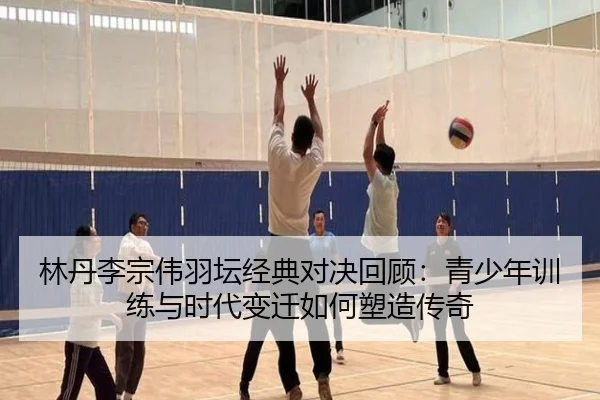 林丹李宗伟羽坛经典对决回顾：青少年训练与时代变迁如何塑造传奇
