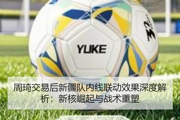 周琦交易后新疆队内线联动效果深度解析：新核崛起与战术重塑