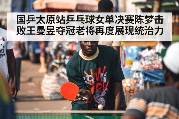 国乒太原站乒乓球女单决赛陈梦击败王曼昱夺冠老将再度展现统治力