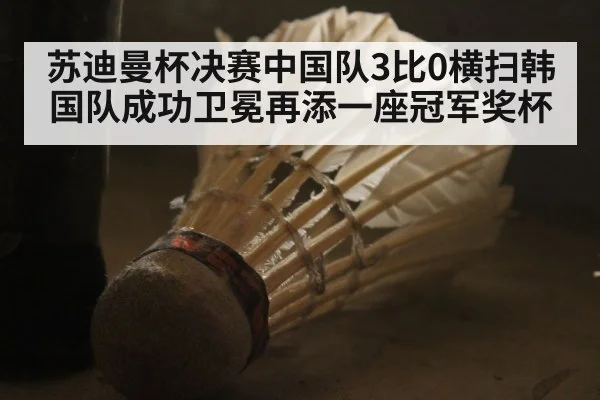 苏迪曼杯决赛中国队3比0横扫韩国队成功卫冕再添一座冠军奖杯