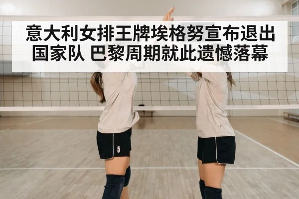 意大利女排王牌埃格努宣布退出国家队 巴黎周期就此遗憾落幕
